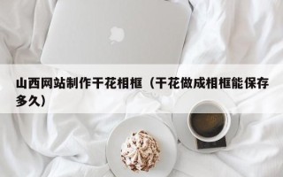 武安山西网站制作干花相框（干花做成相框能保存多久）